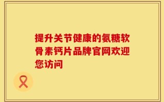提升关节健康的氨糖软骨素钙片品牌官网欢迎您访问