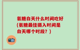 氨糖白天什么时间吃好(氨糖最佳摄入时间是白天哪个时段？)