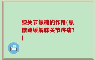 膝关节氨糖的作用(氨糖能缓解膝关节疼痛？)
