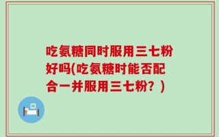 吃氨糖同时服用三七粉好吗(吃氨糖时能否配合一并服用三七粉？)