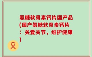 氨糖软骨素钙片国产品(国产氨糖软骨素钙片：关爱关节，维护健康)