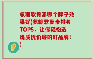 氨糖软骨素哪个牌子效果好(氨糖软骨素排名TOP5，让你轻松选出质优价廉的好品牌！)