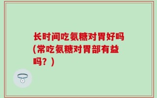 长时间吃氨糖对胃好吗(常吃氨糖对胃部有益吗？)