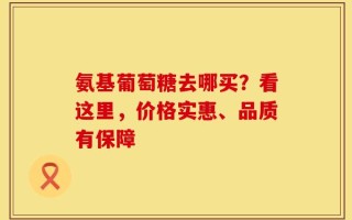 氨基葡萄糖去哪买？看这里，价格实惠、品质有保障