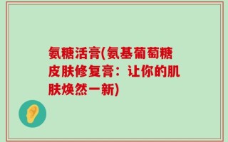 氨糖活膏(氨基葡萄糖皮肤修复膏：让你的肌肤焕然一新)