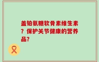 盖铂氨糖软骨素维生素？保护关节健康的营养品？