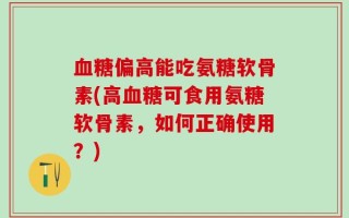 血糖偏高能吃氨糖软骨素(高血糖可食用氨糖软骨素，如何正确使用？)