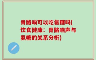 骨骼响可以吃氨糖吗(饮食健康：骨骼响声与氨糖的关系分析)