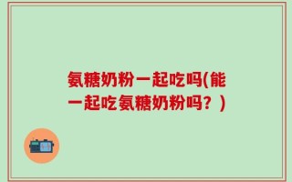 氨糖奶粉一起吃吗(能一起吃氨糖奶粉吗？)