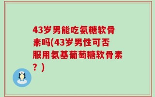 43岁男能吃氨糖软骨素吗(43岁男性可否服用氨基葡萄糖软骨素？)