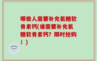 哪些人需要补充氨糖软骨素钙(谁需要补充氨糖软骨素钙？限时抢购！)