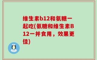 维生素b12和氨糖一起吃(氨糖和维生素B12一并食用，效果更佳)