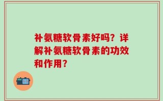 补氨糖软骨素好吗？详解补氨糖软骨素的功效和作用？