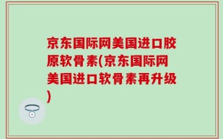 京东国际网美国进口胶原软骨素(京东国际网美国进口软骨素再升级)