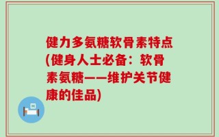 健力多氨糖软骨素特点(健身人士必备：软骨素氨糖——维护关节健康的佳品)