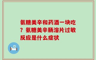 氨糖美辛和药酒一块吃？氨糖美辛肠溶片过敏反应是什么症状
