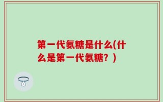 第一代氨糖是什么(什么是第一代氨糖？)