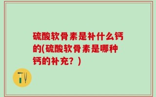 硫酸软骨素是补什么钙的(硫酸软骨素是哪种钙的补充？)