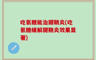 吃氨糖能治腱鞘炎(吃氨糖缓解腱鞘炎效果显著)