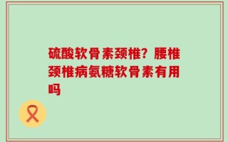 硫酸软骨素颈椎？腰椎颈椎病氨糖软骨素有用吗