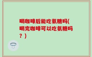 喝咖啡后能吃氨糖吗(喝完咖啡可以吃氨糖吗？)