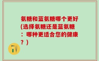 氨糖和蓝氨糖哪个更好(选择氨糖还是蓝氨糖：哪种更适合您的健康？)
