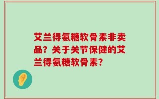 艾兰得氨糖软骨素非卖品？关于关节保健的艾兰得氨糖软骨素？
