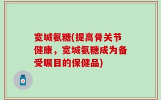 宽城氨糖(提高骨关节健康，宽城氨糖成为备受瞩目的保健品)