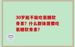 30岁能不能吃氨糖软骨素？什么群体需要吃氨糖软骨素？