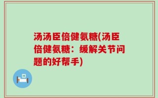 汤汤臣倍健氨糖(汤臣倍健氨糖：缓解关节问题的好帮手)