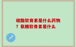 硫酸软骨素是什么药物？氨糖软骨素是什么