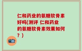 仁和药业的氨糖软骨素好吗(测评 仁和药业的氨糖软骨素效果如何？)