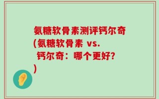 氨糖软骨素测评钙尔奇(氨糖软骨素 vs. 钙尔奇：哪个更好？)