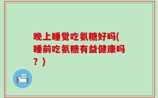 晚上睡觉吃氨糖好吗(睡前吃氨糖有益健康吗？)
