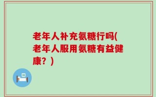 老年人补充氨糖行吗(老年人服用氨糖有益健康？)