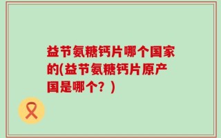 益节氨糖钙片哪个国家的(益节氨糖钙片原产国是哪个？)
