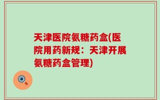 天津医院氨糖药盒(医院用药新规：天津开展氨糖药盒管理)
