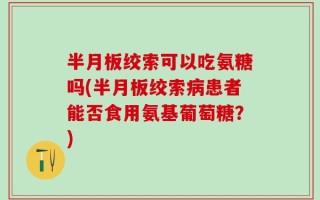 半月板绞索可以吃氨糖吗(半月板绞索病患者能否食用氨基葡萄糖？)