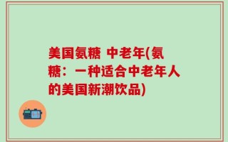 美国氨糖 中老年(氨糖：一种适合中老年人的美国新潮饮品)