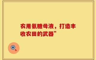 农用氨糖母液，打造丰收农田的武器”