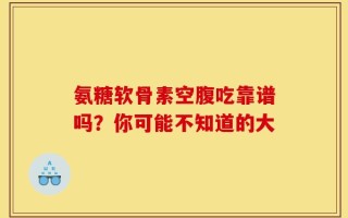 氨糖软骨素空腹吃靠谱吗？你可能不知道的大