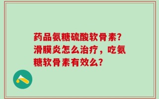 药品氨糖硫酸软骨素？滑膜炎怎么治疗，吃氨糖软骨素有效么？