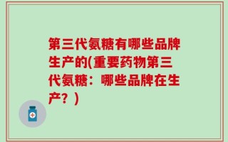 第三代氨糖有哪些品牌生产的(重要药物第三代氨糖：哪些品牌在生产？)