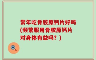 常年吃骨胶原钙片好吗(频繁服用骨胶原钙片对身体有益吗？)