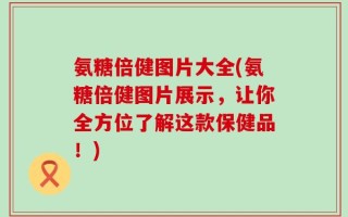 氨糖倍健图片大全(氨糖倍健图片展示，让你全方位了解这款保健品！)