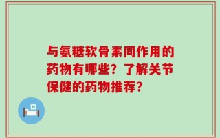 与氨糖软骨素同作用的药物有哪些？了解关节保健的药物推荐？