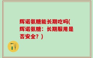 辉诺氨糖能长期吃吗(辉诺氨糖：长期服用是否安全？)