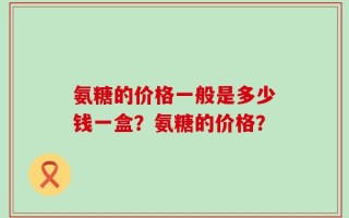 氨糖的价格一般是多少钱一盒？氨糖的价格？