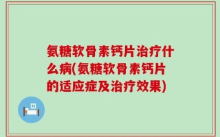 氨糖软骨素钙片治疗什么病(氨糖软骨素钙片的适应症及治疗效果)