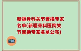新疆骨科关节置换专家名单(新疆骨科医院关节置换专家名单公布)